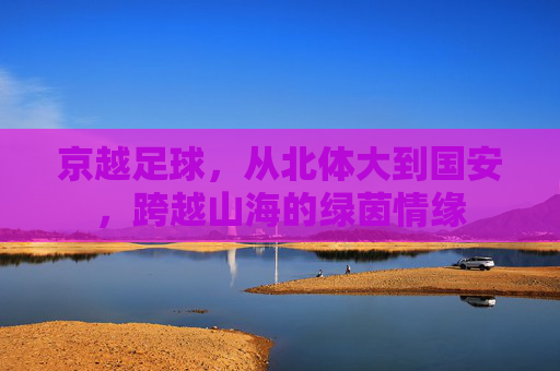 京越足球,从北体大到国安,跨越山海的绿茵情缘
