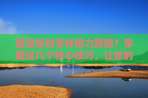 踢足球时怎样用力踢腿?掌握这几个核心技巧,让你的射门势大力沉