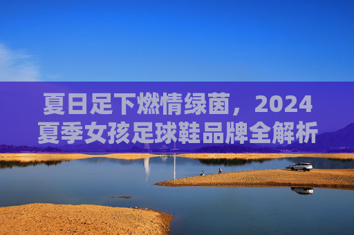 夏日足下燃情绿茵,2024夏季女孩足球鞋品牌全解析