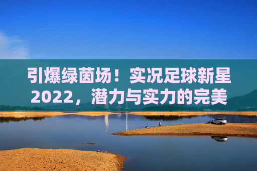 引爆绿茵场!实况足球新星2022,潜力与实力的完美碰撞