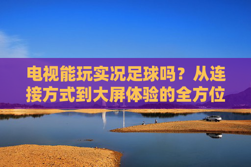 电视能玩实况足球吗?从连接方式到大屏体验的全方位指南