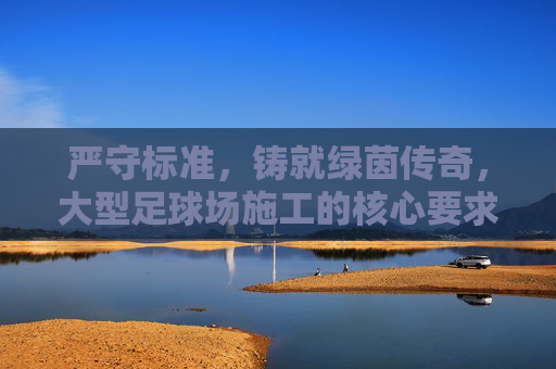 严守标准,铸就绿茵传奇,大型足球场施工的核心要求与技术解析