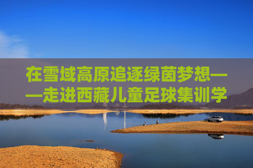 在雪域高原追逐绿茵梦想——走进西藏儿童足球集训学校