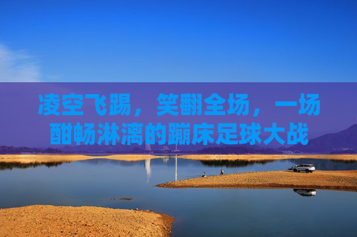 凌空飞踢,笑翻全场,一场酣畅淋漓的蹦床足球大战
