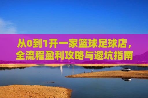 从0到1开一家篮球足球店,全流程盈利攻略与避坑指南