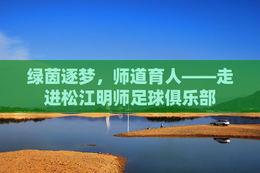 绿茵逐梦,师道育人——走进松江明师足球俱乐部