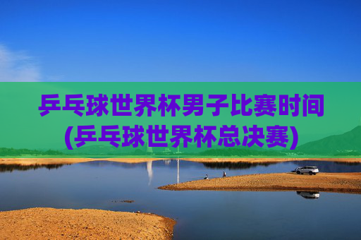 乒乓球世界杯男子比赛时间(乒乓球世界杯总决赛)