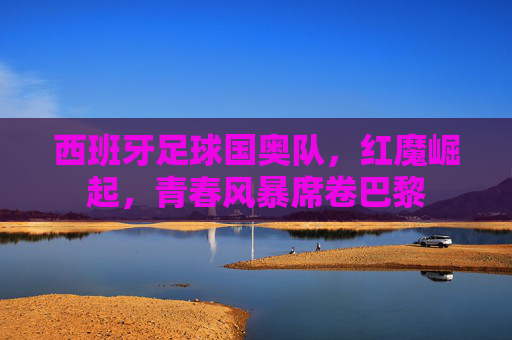 西班牙足球国奥队,红魔崛起,青春风暴席卷巴黎