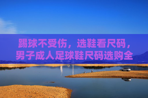踢球不受伤,选鞋看尺码,男子成人足球鞋尺码选购全攻略
