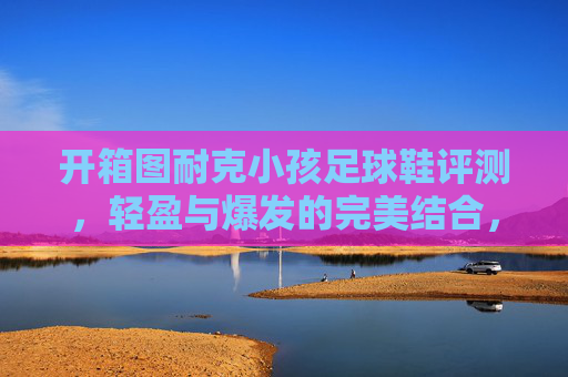 开箱图耐克小孩足球鞋评测,轻盈与爆发的完美结合,助力孩子赛场起飞