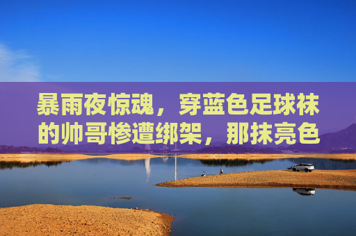 暴雨夜惊魂,穿蓝色足球袜的帅哥惨遭绑架,那抹亮色成了逃生的希望