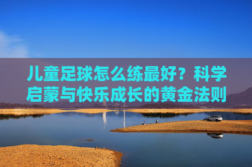 儿童足球怎么练最好?科学启蒙与快乐成长的黄金法则
