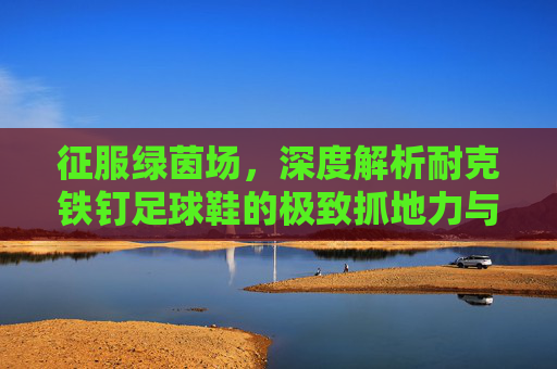 征服绿茵场,深度解析耐克铁钉足球鞋的极致抓地力与速度美学