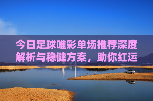 今日足球唯彩单场推荐深度解析与稳健方案,助你红运当头