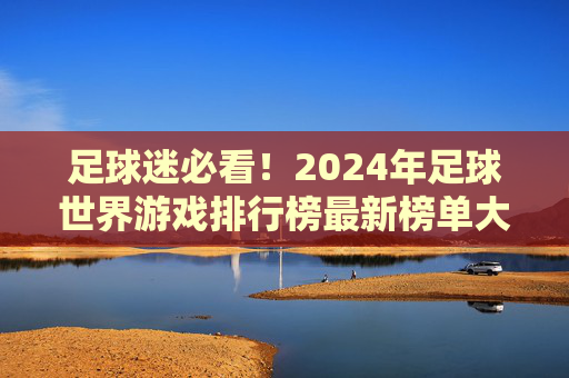 足球迷必看!2024年足球世界游戏排行榜最新榜单大揭秘