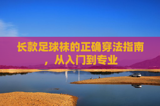 长款足球袜的正确穿法指南,从入门到专业