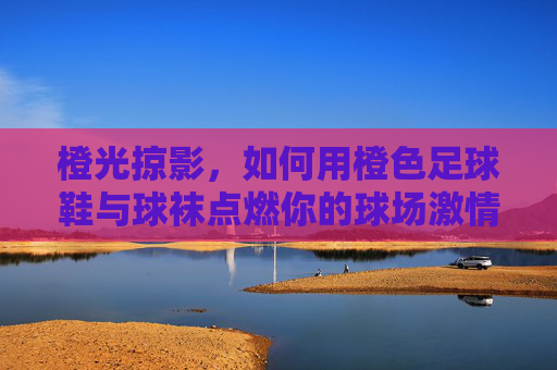 橙光掠影,如何用橙色足球鞋与球袜点燃你的球场激情