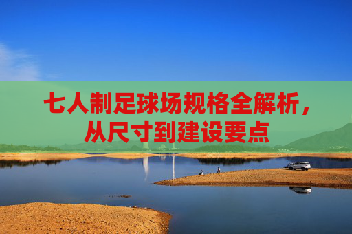 七人制足球场规格全解析,从尺寸到建设要点