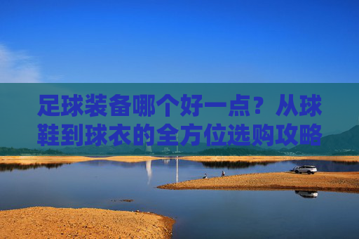 足球装备哪个好一点?从球鞋到球衣的全方位选购攻略