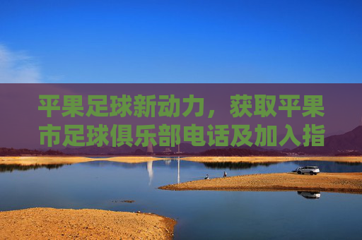 平果足球新动力,获取平果市足球俱乐部电话及加入指南