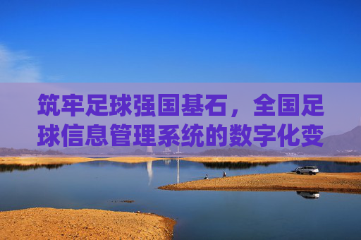 筑牢足球强国基石,全国足球信息管理系统的数字化变革与未来展望