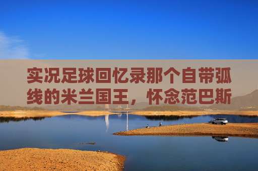 实况足球回忆录那个自带弧线的米兰国王,怀念范巴斯腾的优雅与致命