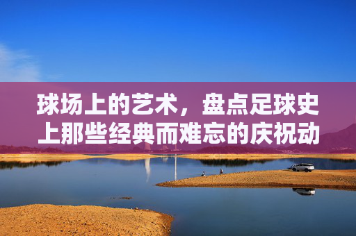 球场上的艺术,盘点足球史上那些经典而难忘的庆祝动作