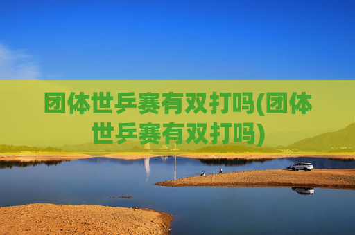 团体世乒赛有双打吗(团体世乒赛有双打吗)