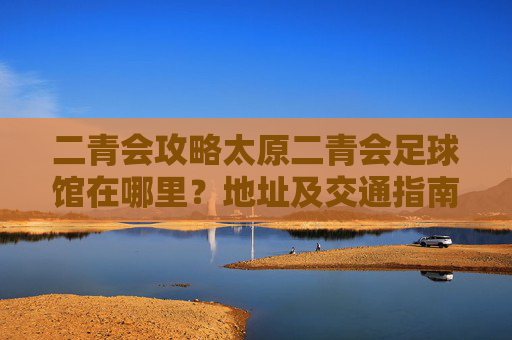 二青会攻略太原二青会足球馆在哪里?地址及交通指南