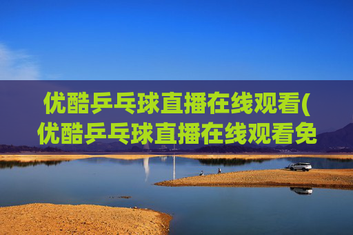 优酷乒乓球直播在线观看(优酷乒乓球直播在线观看免费)
