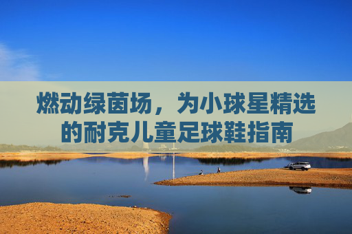 燃动绿茵场,为小球星精选的耐克儿童足球鞋指南