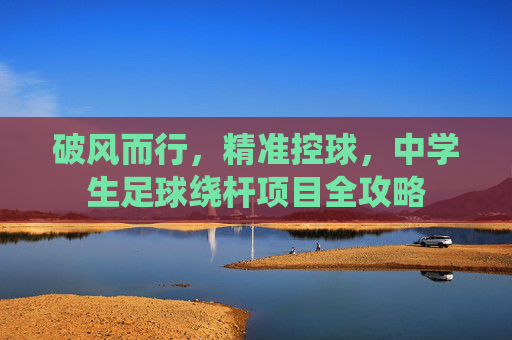 破风而行,精准控球,中学生足球绕杆项目全攻略