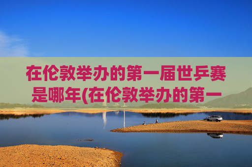在伦敦举办的第一届世乒赛是哪年(在伦敦举办的第一届世乒赛是哪年举行的)