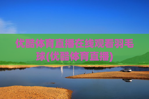 优酷体育直播在线观看羽毛球(优酷体育直播)