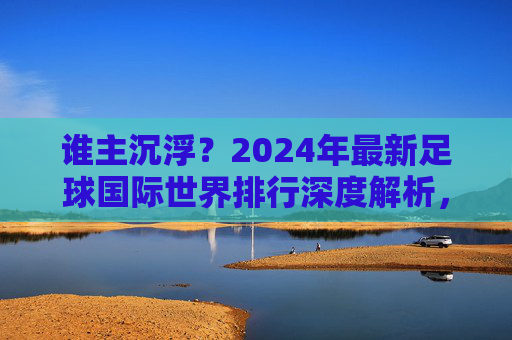 谁主沉浮?2024年最新足球国际世界排行深度解析,豪门争霸与黑马崛起