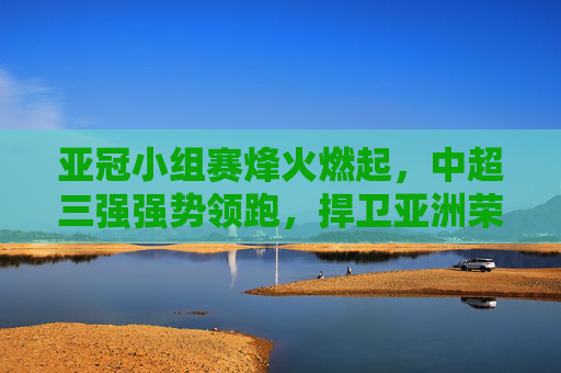 亚冠小组赛烽火燃起,中超三强强势领跑,捍卫亚洲荣耀