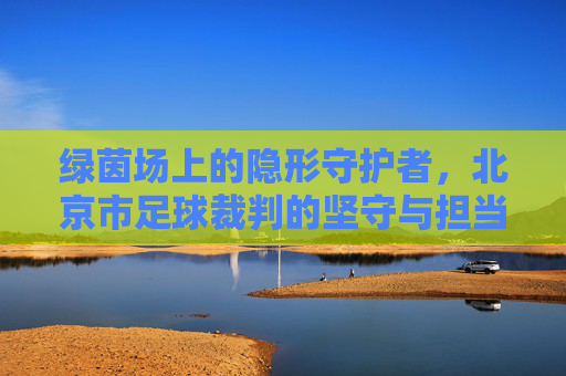 绿茵场上的隐形守护者,北京市足球裁判的坚守与担当