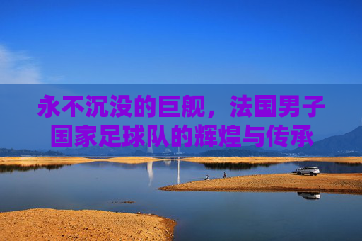 永不沉没的巨舰,法国男子国家足球队的辉煌与传承