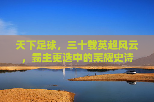天下足球,三十载英超风云,霸主更迭中的荣耀史诗