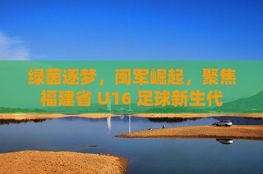 绿茵逐梦,闽军崛起,聚焦福建省 U16 足球新生代