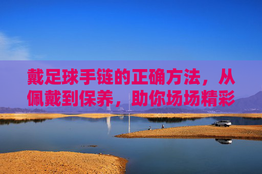 戴足球手链的正确方法,从佩戴到保养,助你场场精彩