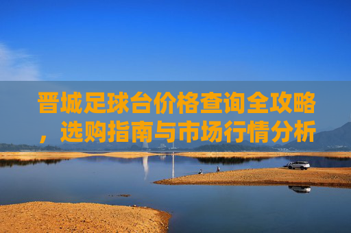 晋城足球台价格查询全攻略,选购指南与市场行情分析