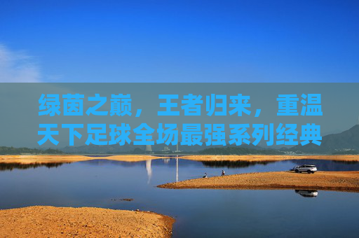 绿茵之巅,王者归来,重温天下足球全场最强系列经典瞬间