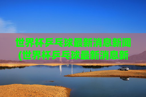 世界杯乒乓球最新消息新闻(世界杯乒乓球最新消息新闻报道)