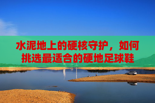 水泥地上的硬核守护,如何挑选最适合的硬地足球鞋