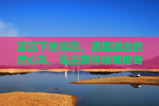 高压下的喘息,高层递出的定心丸,是主教练续写传奇的底气