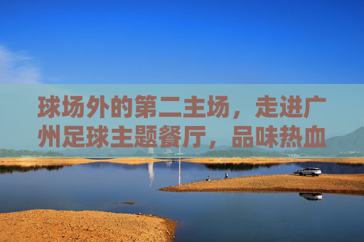球场外的第二主场,走进广州足球主题餐厅,品味热血与烟火气