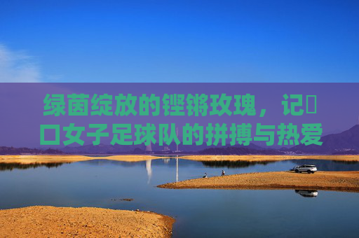 绿茵绽放的铿锵玫瑰,记硚口女子足球队的拼搏与热爱