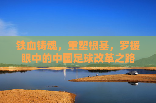 铁血铸魂,重塑根基,罗援眼中的中国足球改革之路