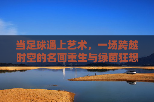 当足球遇上艺术,一场跨越时空的名画重生与绿茵狂想
